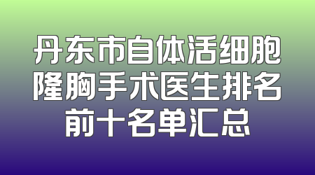 丹东市自体活细胞隆胸手术医生排名前十名单汇总