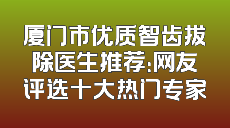 厦门市优质智齿拔除医生推荐：网友评选十大热门专家