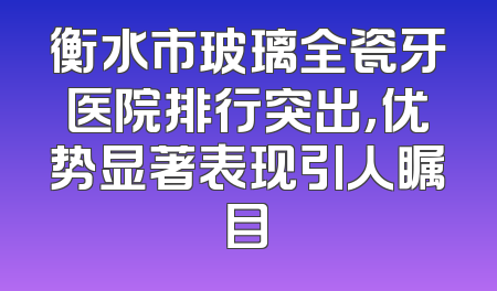 衡水市玻璃全瓷牙医院排行突出，优势显著表现引人瞩目