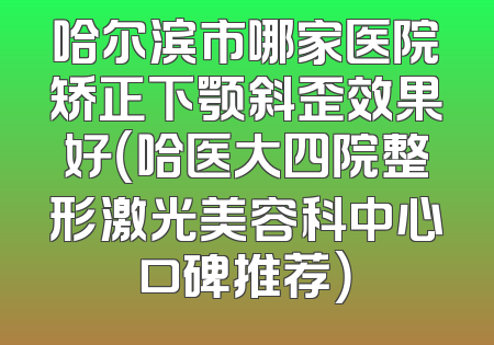 哈尔滨市哪家医院矫正下颚斜歪效果好（哈医大四院整形激光美容科中心口碑推荐）
