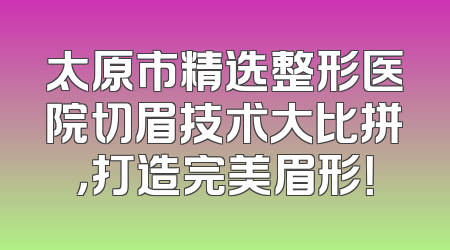 太原市精选整形医院切眉技术大比拼，打造完美眉形！