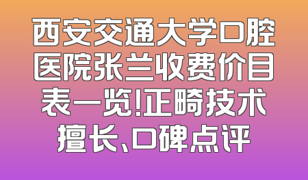 西安交通大学口腔医院张兰收费价目表一览！正畸技术擅长、口碑点评