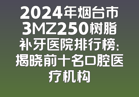 2024年烟台市3MZ250树脂补牙医院排行榜：揭晓前十名口腔医疗机构