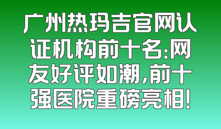 广州热玛吉官网认证机构前十名：网友好评如潮，前十强医院重磅亮相！