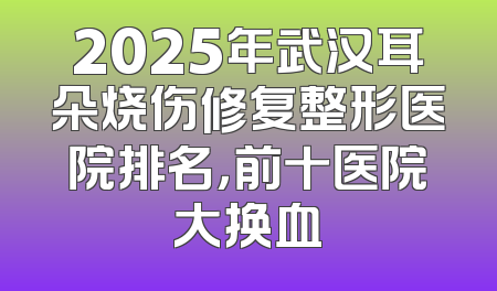 2025年武汉耳朵烧伤修复整形医院排名，前十医院大换血