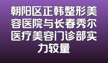 朝阳区正韩整形美容医院与长春秀尔医疗美容门诊部实力较量