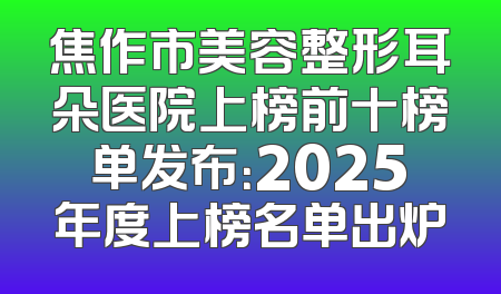 焦作市美容整形耳朵医院上榜前十榜单发布：2025年度上榜名单出炉
