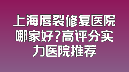 上海唇裂修复医院哪家好？高评分实力医院推荐