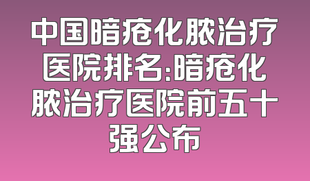中国暗疮化脓治疗医院排名：暗疮化脓治疗医院前五十强公布