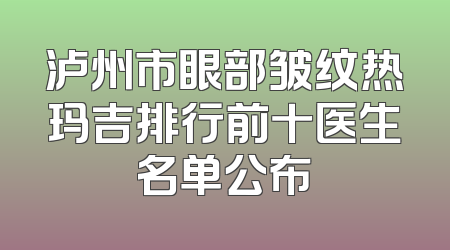 泸州市眼部皱纹热玛吉排行前十医生名单公布