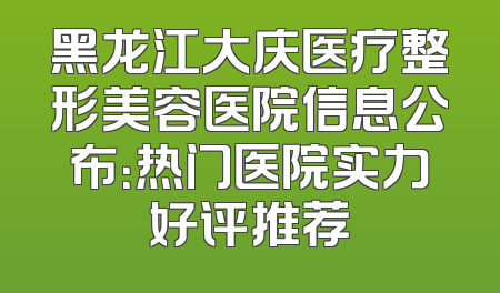 黑龙江大庆医疗整形美容医院信息公布：热门医院实力好评推荐