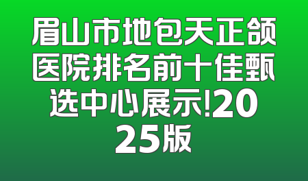 眉山市地包天正颌医院排名前十佳甄选中心展示！2025版