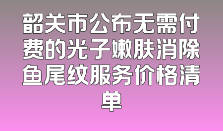韶关市公布无需付费的光子嫩肤消除鱼尾纹服务价格清单