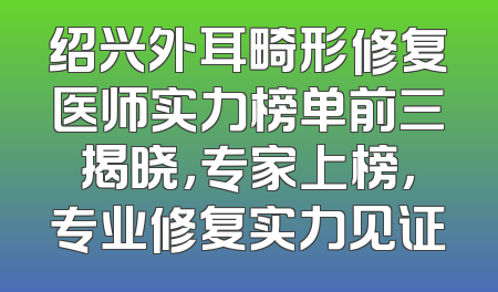 绍兴外耳畸形修复医师实力榜单前三揭晓，专家上榜，专业修复实力见证