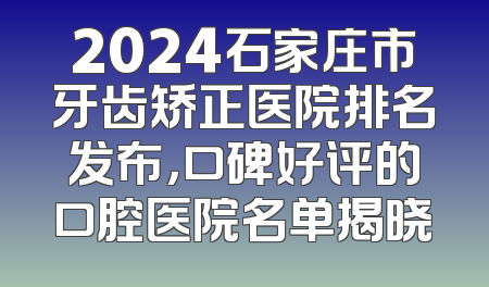 2024石家庄市牙齿矫正医院排名发布，口碑好评的口腔医院名单揭晓
