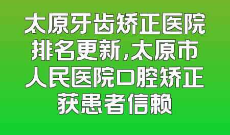 太原牙齿矫正医院排名更新，太原市人民医院口腔矫正获患者信赖