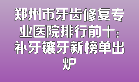 郑州市牙齿修复专业医院排行前十：补牙镶牙新榜单出炉