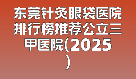 东莞针灸眼袋医院排行榜推荐公立三甲医院（2025）