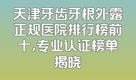 天津牙齿牙根外露正规医院排行榜前十，专业认证榜单揭晓