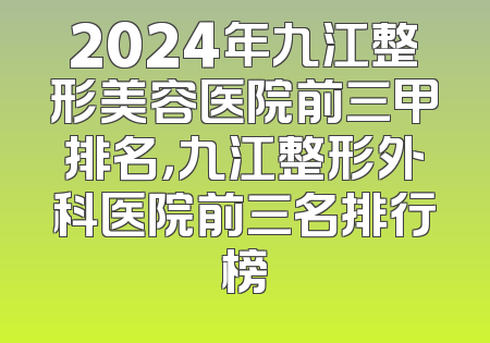 2024年九江整形美容医院前三甲排名，九江整形外科医院前三名排行榜