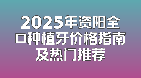 2025年资阳全口种植牙价格指南及热门推荐