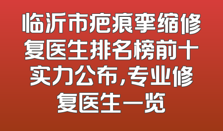 临沂市疤痕挛缩修复医生排名榜前十实力公布，专业修复医生一览