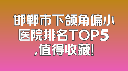 邯郸市下颌角偏小医院排名TOP5，值得收藏！