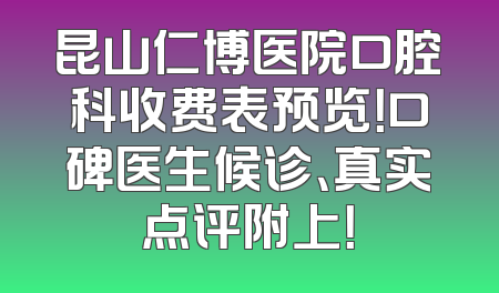 昆山仁博医院口腔科收费表预览！口碑医生候诊、真实点评附上！