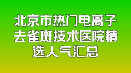 北京市热门电离子去雀斑技术医院精选人气汇总