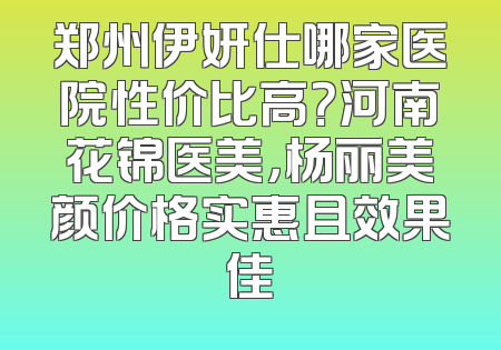 郑州伊妍仕哪家医院性价比高？河南花锦医美，杨丽美颜价格实惠且效果佳