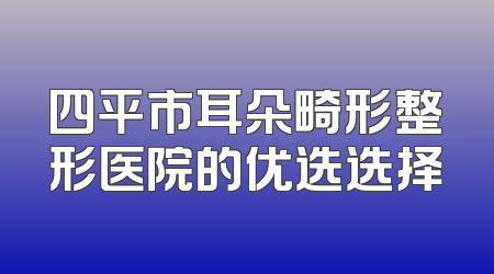四平市耳朵畸形整形医院的优选选择