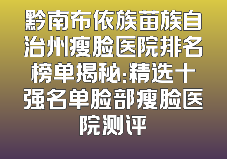 黔南布依族苗族自治州瘦脸医院排名榜单揭秘：精选十强名单脸部瘦脸医院测评
