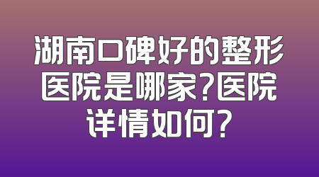 湖南口碑好的整形医院是哪家？医院详情如何？