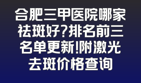 合肥三甲医院哪家祛斑好？排名前三名单更新！附激光去斑价格查询