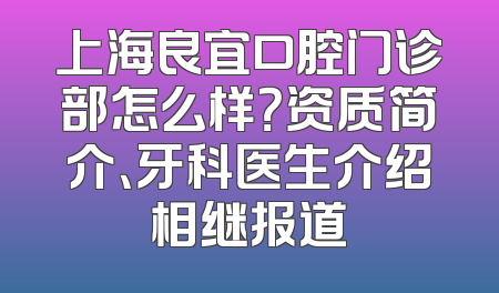 上海良宜口腔门诊部怎么样？资质简介、牙科医生介绍相继报道