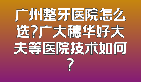 广州整牙医院怎么选？广大穗华好大夫等医院技术如何？