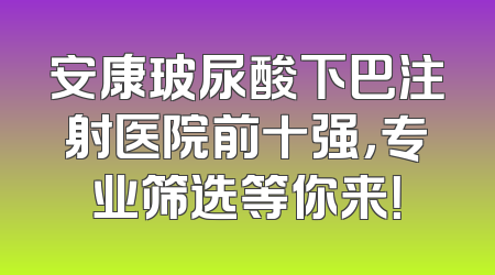 安康玻尿酸下巴注射医院前十强，专业筛选等你来！