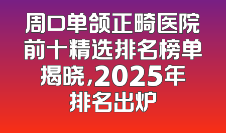 周口单颌正畸医院前十精选排名榜单揭晓，2025年排名出炉