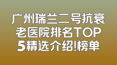 广州瑞兰二号抗衰老医院排名TOP5精选介绍！榜单