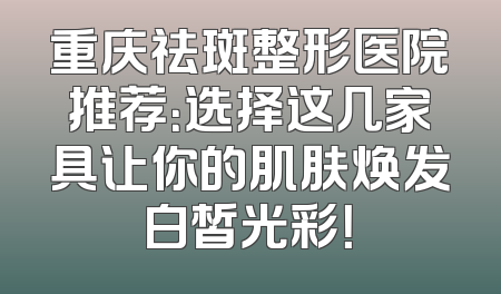 重庆祛斑整形医院推荐：选择这几家具让你的肌肤焕发白皙光彩！
