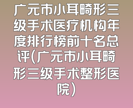 广元市小耳畸形三级手术医疗机构年度排行榜前十名总评（广元市小耳畸形三级手术整形医院）