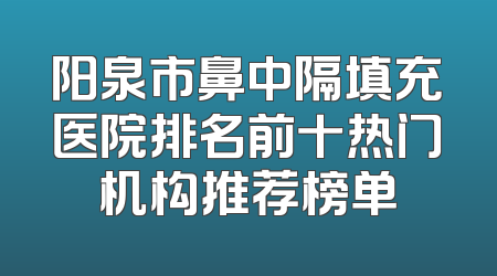 阳泉市鼻中隔填充医院排名前十热门机构推荐榜单
