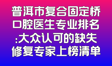 普洱市复合固定桥口腔医生专业排名：大众认可的缺失修复专家上榜清单