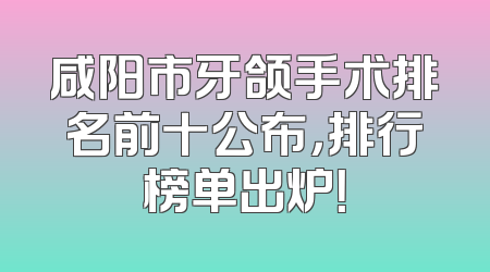 咸阳市牙颌手术排名前十公布，排行榜单出炉！