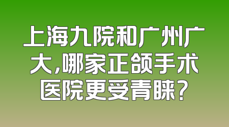 上海九院和广州广大，哪家正颌手术医院更受青睐？