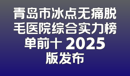 青岛市冰点无痛脱毛医院综合实力榜单前十 2025版发布