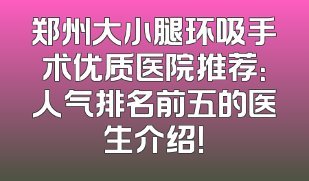 郑州大小腿环吸手术优质医院推荐：人气排名前五的医生介绍！