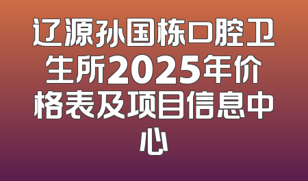 辽源孙国栋口腔卫生所2025年价格表及项目信息中心