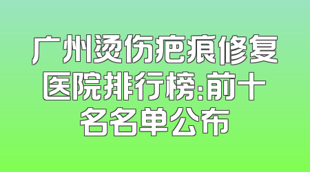 广州烫伤疤痕修复医院排行榜：前十名名单公布