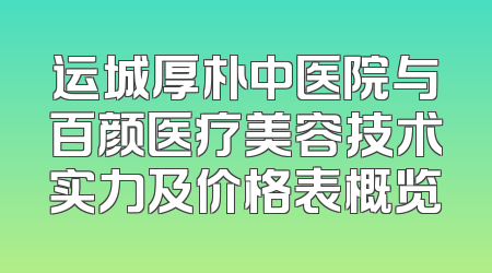 运城厚朴中医院与百颜医疗美容技术实力及价格表概览